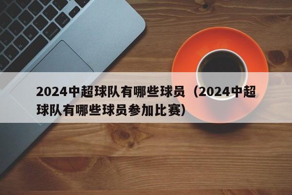 2024中超球队有哪些球员（2024中超球队有哪些球员参加比赛）