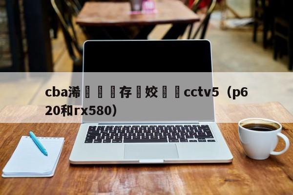 cba浠婃櫄鐩存挱姣旇禌cctv5（p620和rx580）