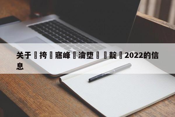 关于闃挎牴寤峰浗瀹堕槦闃靛2022的信息