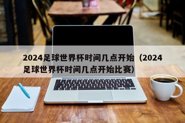 2024足球世界杯时间几点开始（2024足球世界杯时间几点开始比赛）