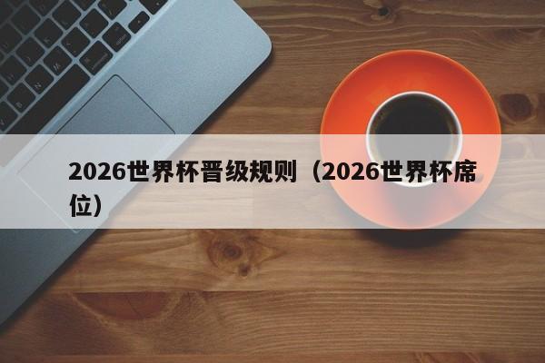 2026世界杯晋级规则（2026世界杯席位）