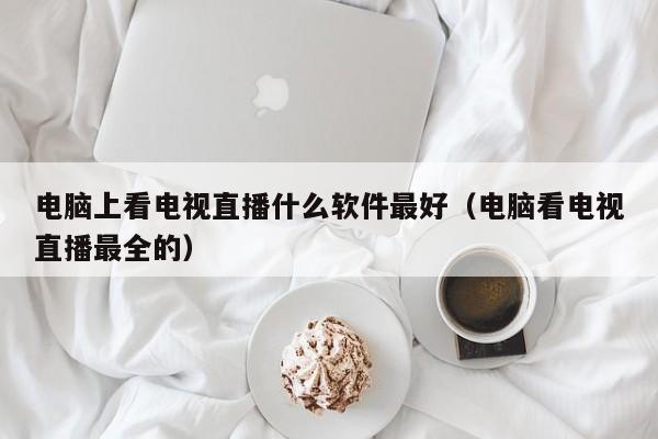 电脑上看电视直播什么软件最好（电脑看电视直播最全的）