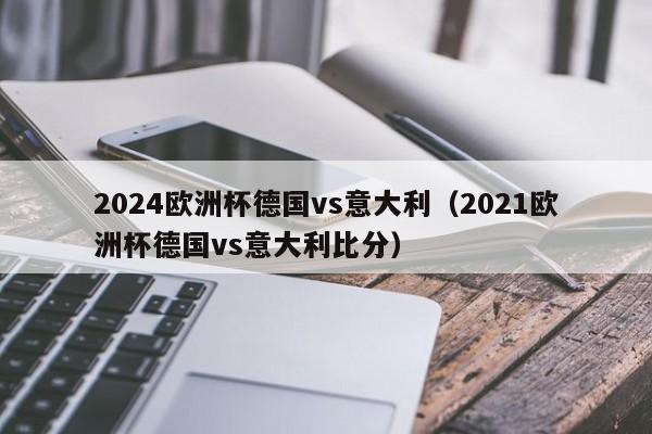 2024欧洲杯德国vs意大利（2021欧洲杯德国vs意大利比分）