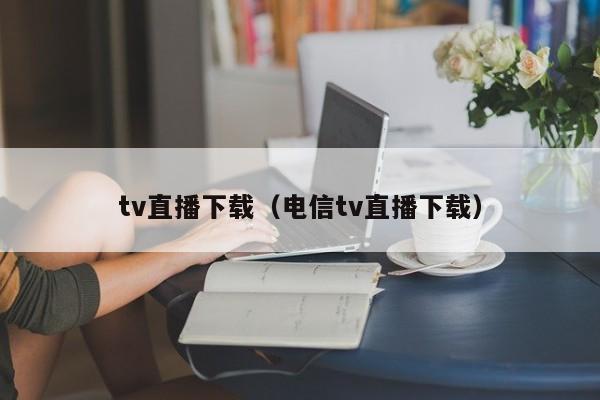 tv直播下载（电信tv直播下载）