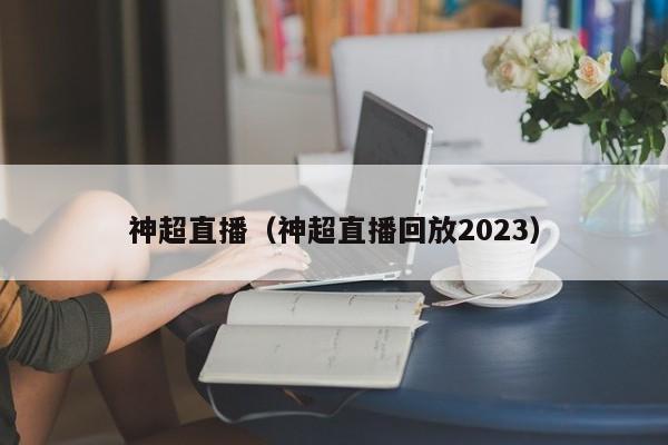 神超直播（神超直播回放2023）